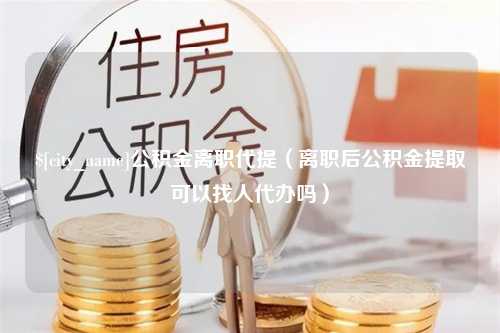 栖霞公积金离职代提（离职后公积金提取可以找人代办吗）