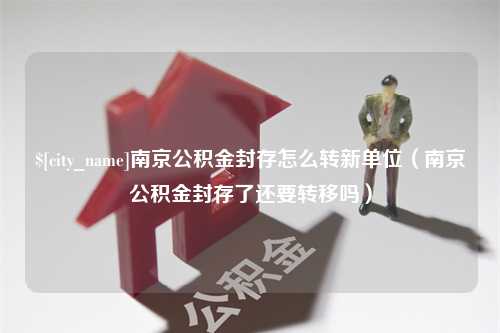 栖霞南京公积金封存怎么转新单位（南京公积金封存了还要转移吗）